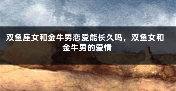 双鱼座女和金牛男恋爱能长久吗，双鱼女和金牛男的爱情