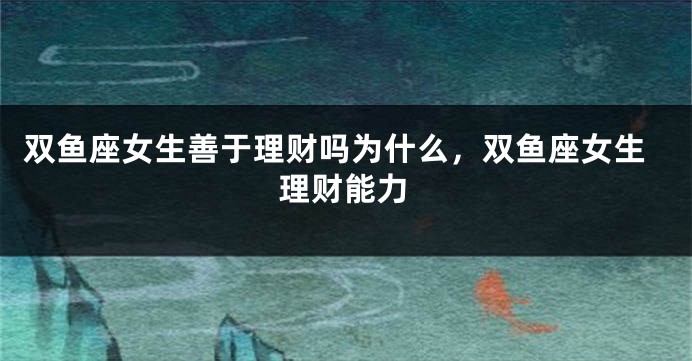 双鱼座女生善于理财吗为什么，双鱼座女生理财能力