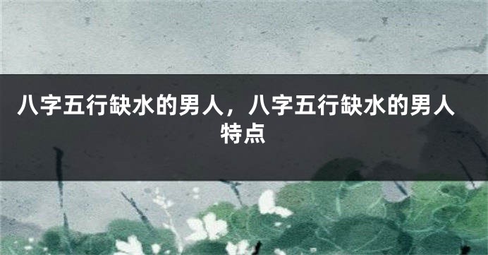 八字五行缺水的男人，八字五行缺水的男人特点