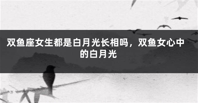双鱼座女生都是白月光长相吗，双鱼女心中的白月光