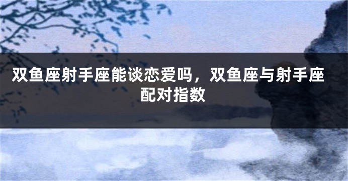 双鱼座射手座能谈恋爱吗，双鱼座与射手座配对指数
