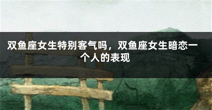 双鱼座女生特别客气吗，双鱼座女生暗恋一个人的表现