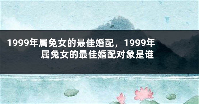 1999年属兔女的最佳婚配，1999年属兔女的最佳婚配对象是谁