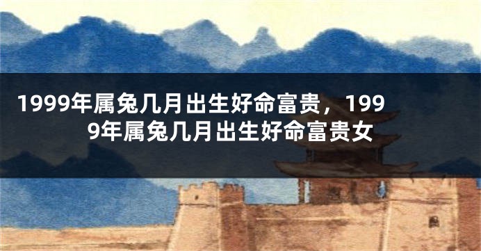 1999年属兔几月出生好命富贵，1999年属兔几月出生好命富贵女