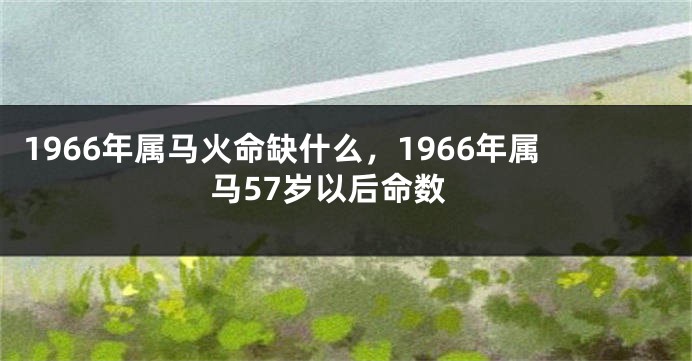 1966年属马火命缺什么，1966年属马57岁以后命数