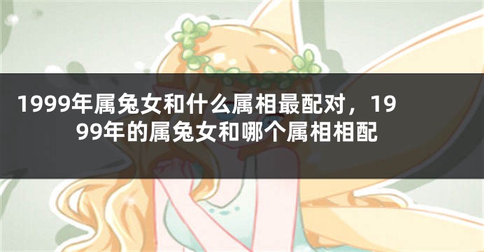1999年属兔女和什么属相最配对，1999年的属兔女和哪个属相相配