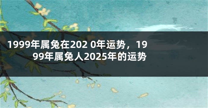 1999年属兔在202 0年运势，1999年属兔人2025年的运势