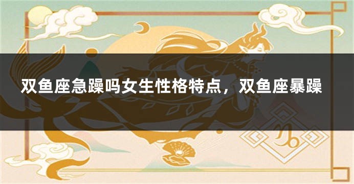 双鱼座急躁吗女生性格特点，双鱼座暴躁