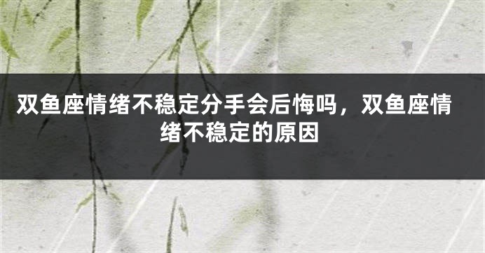 双鱼座情绪不稳定分手会后悔吗，双鱼座情绪不稳定的原因