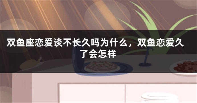双鱼座恋爱谈不长久吗为什么，双鱼恋爱久了会怎样
