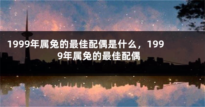 1999年属兔的最佳配偶是什么，1999年属兔的最佳配偶