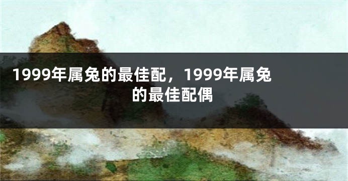 1999年属兔的最佳配，1999年属兔的最佳配偶