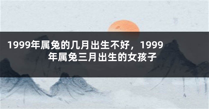 1999年属兔的几月出生不好，1999年属兔三月出生的女孩子