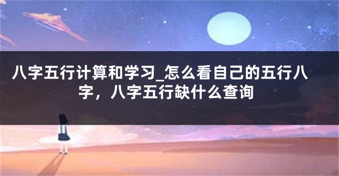 八字五行计算和学习_怎么看自己的五行八字，八字五行缺什么查询