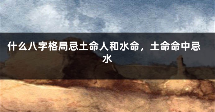 什么八字格局忌土命人和水命，土命命中忌水