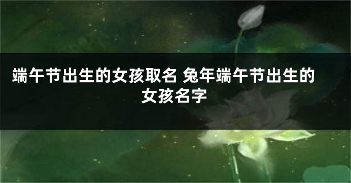 端午节出生的女孩取名 兔年端午节出生的女孩名字