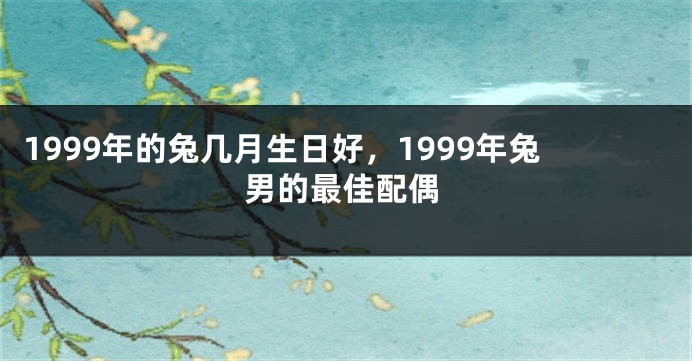 1999年的兔几月生日好，1999年兔男的最佳配偶