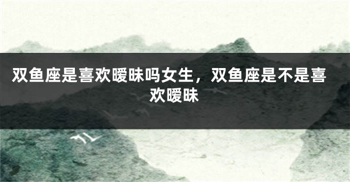双鱼座是喜欢暧昧吗女生，双鱼座是不是喜欢暧昧