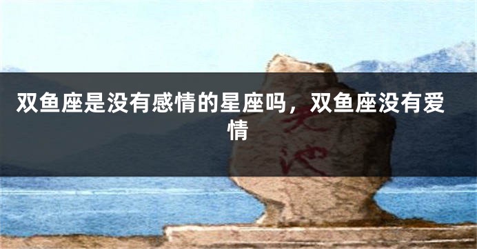 双鱼座是没有感情的星座吗，双鱼座没有爱情