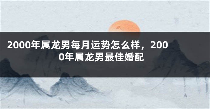 2000年属龙男每月运势怎么样，2000年属龙男最佳婚配