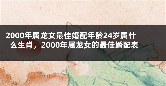 2000年属龙女最佳婚配年龄24岁属什么生肖,2000年属龙女的最佳婚配表