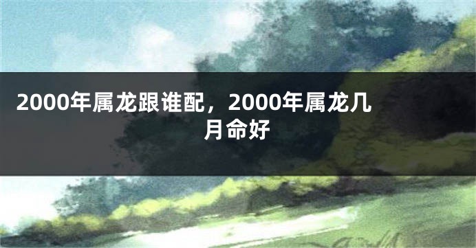 2000年属龙跟谁配，2000年属龙几月命好