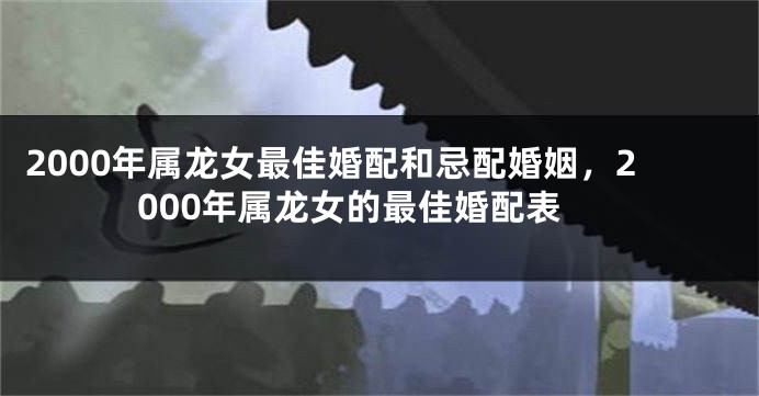 2000年属龙女最佳婚配和忌配婚姻，2000年属龙女的最佳婚配表