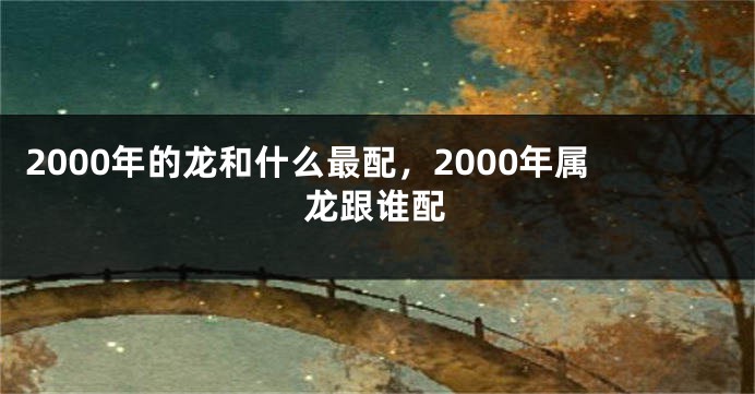 2000年的龙和什么最配，2000年属龙跟谁配