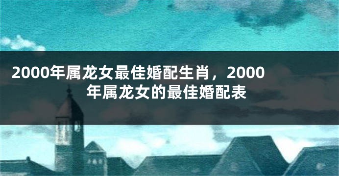 2000年属龙女最佳婚配生肖，2000年属龙女的最佳婚配表