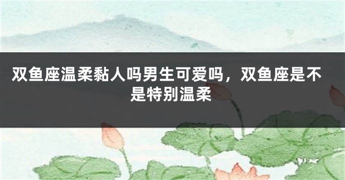 双鱼座温柔黏人吗男生可爱吗，双鱼座是不是特别温柔