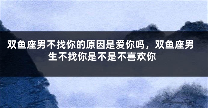 双鱼座男不找你的原因是爱你吗，双鱼座男生不找你是不是不喜欢你
