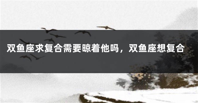 双鱼座求复合需要晾着他吗，双鱼座想复合