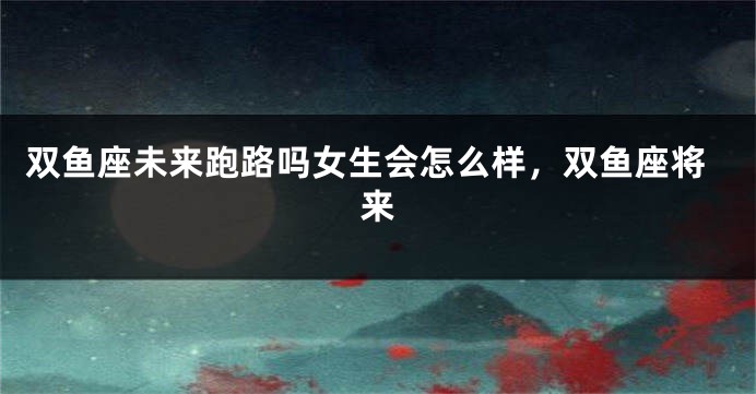双鱼座未来跑路吗女生会怎么样，双鱼座将来
