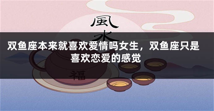双鱼座本来就喜欢爱情吗女生，双鱼座只是喜欢恋爱的感觉