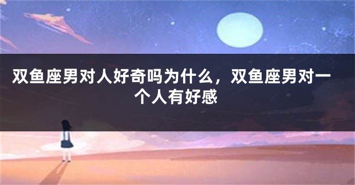 双鱼座男对人好奇吗为什么，双鱼座男对一个人有好感