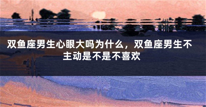 双鱼座男生心眼大吗为什么，双鱼座男生不主动是不是不喜欢