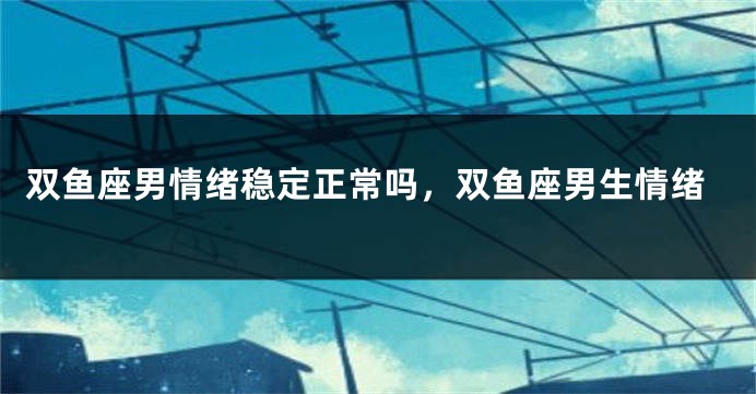 双鱼座男情绪稳定正常吗，双鱼座男生情绪