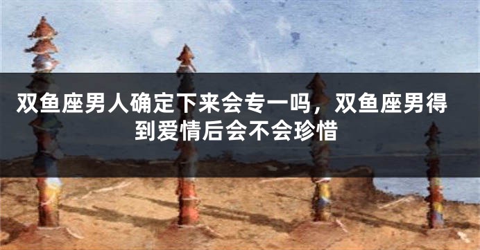 双鱼座男人确定下来会专一吗，双鱼座男得到爱情后会不会珍惜