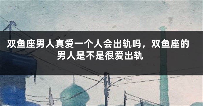 双鱼座男人真爱一个人会出轨吗,双鱼座的男人是不是很爱出轨