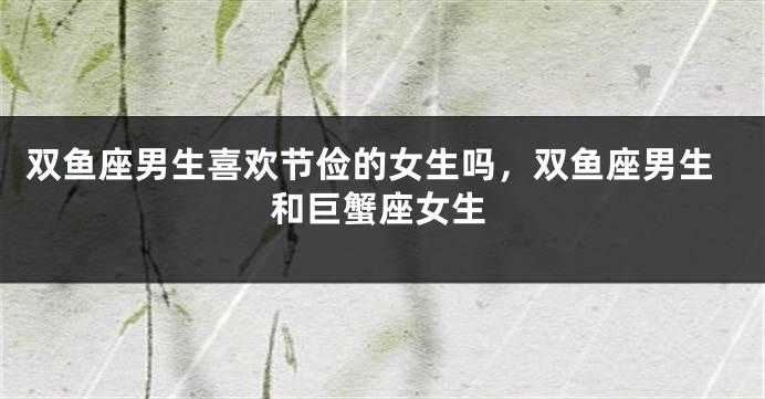 双鱼座男生喜欢节俭的女生吗,双鱼座男生和巨蟹座女生