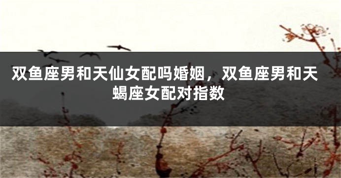 双鱼座男和天仙女配吗婚姻，双鱼座男和天蝎座女配对指数
