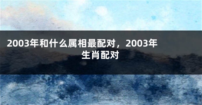 2003年和什么属相最配对，2003年生肖配对