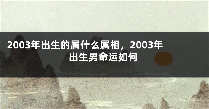 2003年出生的属什么属相，2003年出生男命运如何