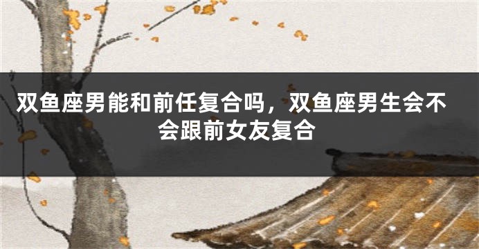 双鱼座男能和前任复合吗，双鱼座男生会不会跟前女友复合