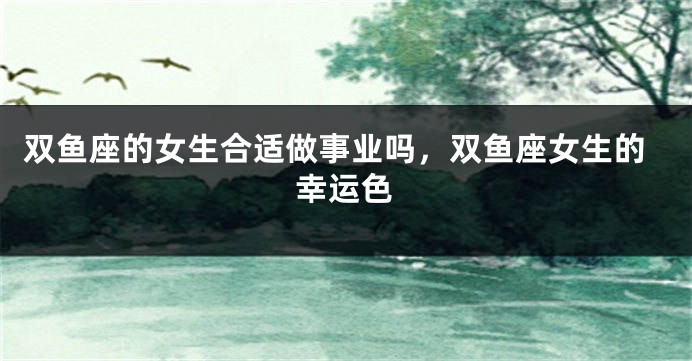双鱼座的女生合适做事业吗，双鱼座女生的幸运色