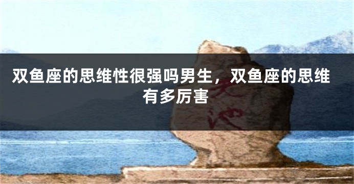 双鱼座的思维性很强吗男生，双鱼座的思维有多厉害