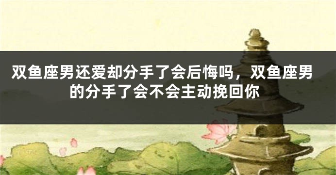 双鱼座男还爱却分手了会后悔吗，双鱼座男的分手了会不会主动挽回你