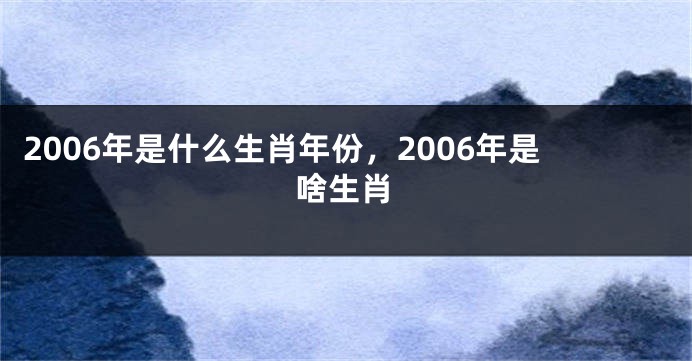 2006年是什么生肖年份，2006年是啥生肖