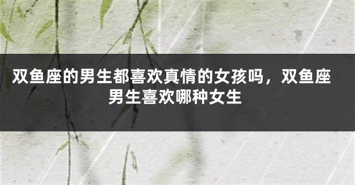 双鱼座的男生都喜欢真情的女孩吗,双鱼座男生喜欢哪种女生