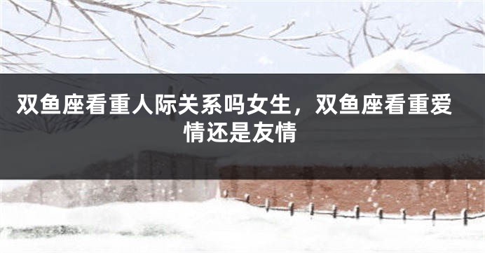 双鱼座看重人际关系吗女生，双鱼座看重爱情还是友情
